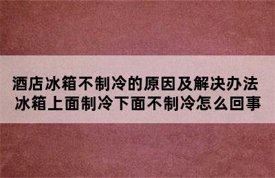 酒店冰箱不制冷的原因及解决办法 冰箱上面制冷下面不制冷怎么回事